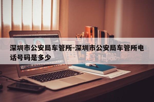 深圳市公安局车管所-深圳市公安局车管所电话号码是多少