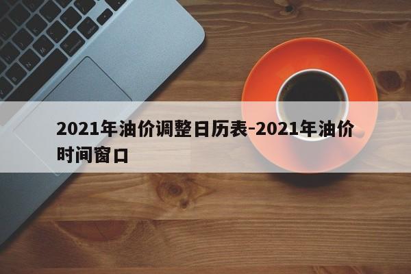 2021年油价调整日历表-2021年油价时间窗口