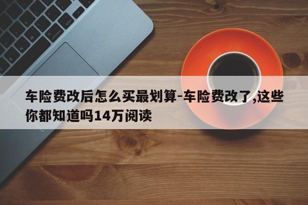 车险费改后怎么买最划算-车险费改了,这些你都知道吗14万阅读