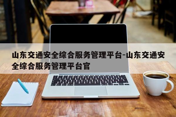 山东交通安全综合服务管理平台-山东交通安全综合服务管理平台官